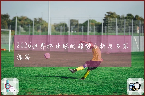 2026世界杯让球的趋势分析与专家推荐